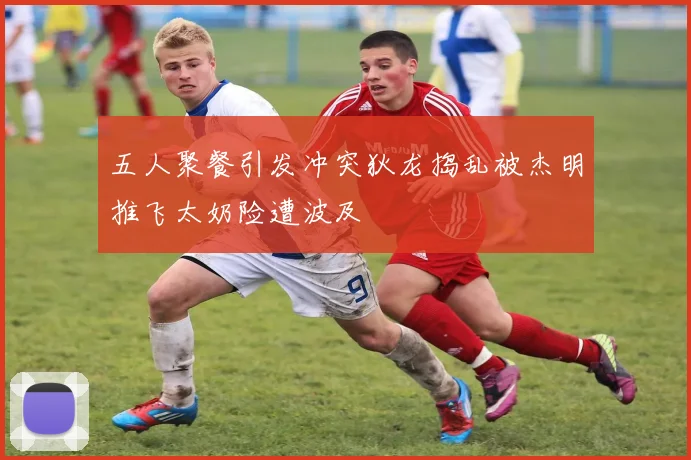 五人聚餐引发冲突狄龙捣乱被杰明推飞太奶险遭波及