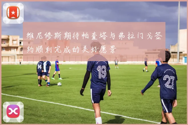 维尼修斯期待帕奎塔与弗拉门戈签约顺利完成的美好愿景