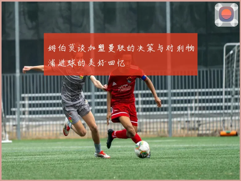 姆伯莫谈加盟曼联的决策与对利物浦进球的美好回忆