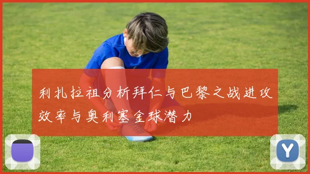 利扎拉祖分析拜仁与巴黎之战进攻效率与奥利塞金球潜力