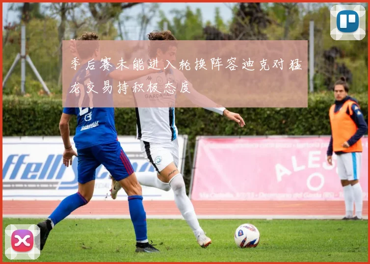 季后赛未能进入轮换阵容迪克对猛龙交易持积极态度