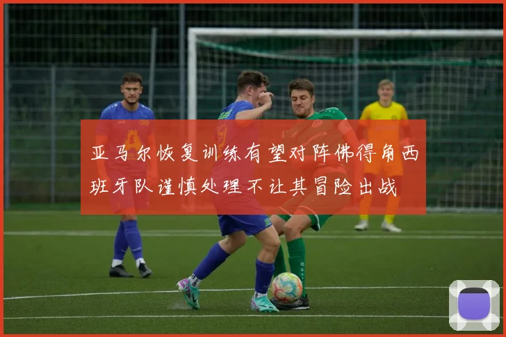 亚马尔恢复训练有望对阵佛得角西班牙队谨慎处理不让其冒险出战