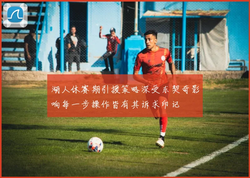 湖人休赛期引援策略深受东契奇影响每一步操作皆有其诉求印记