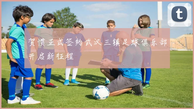 贺惯正式签约武汉三镇足球俱乐部开启新征程