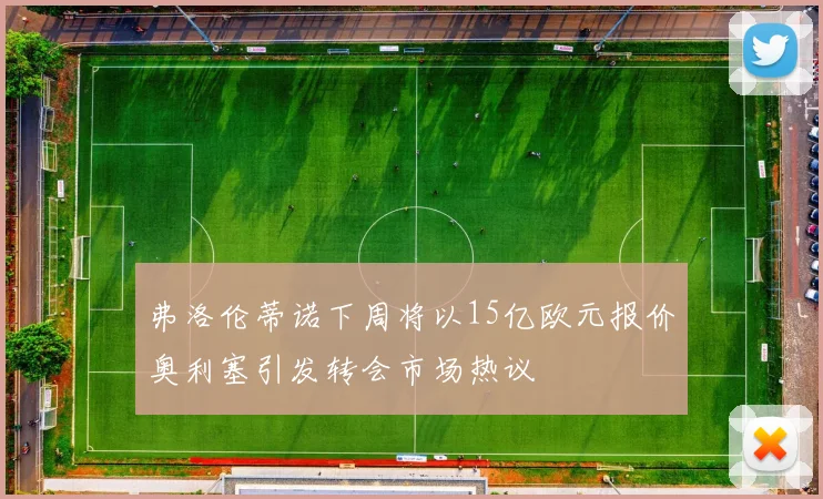 弗洛伦蒂诺下周将以15亿欧元报价奥利塞引发转会市场热议