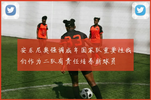 安东尼奥强调成年国家队重要性我们作为二队有责任培养新球员