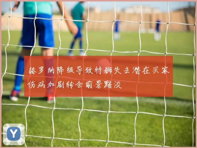 赫罗纳降级导致特狮失去潜在买家伤病加剧转会前景黯淡