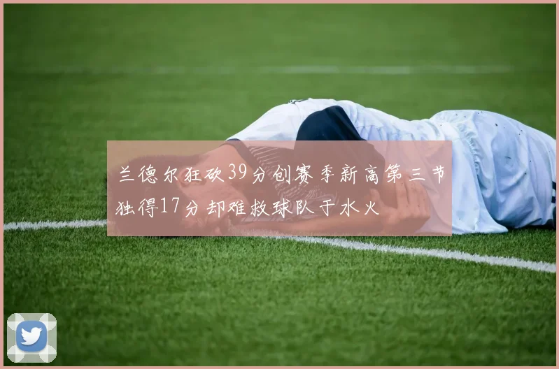 兰德尔狂砍39分创赛季新高第三节独得17分却难救球队于水火