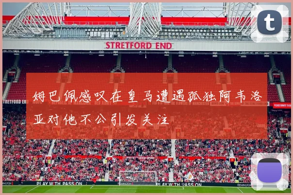 姆巴佩感叹在皇马遭遇孤独阿韦洛亚对他不公引发关注