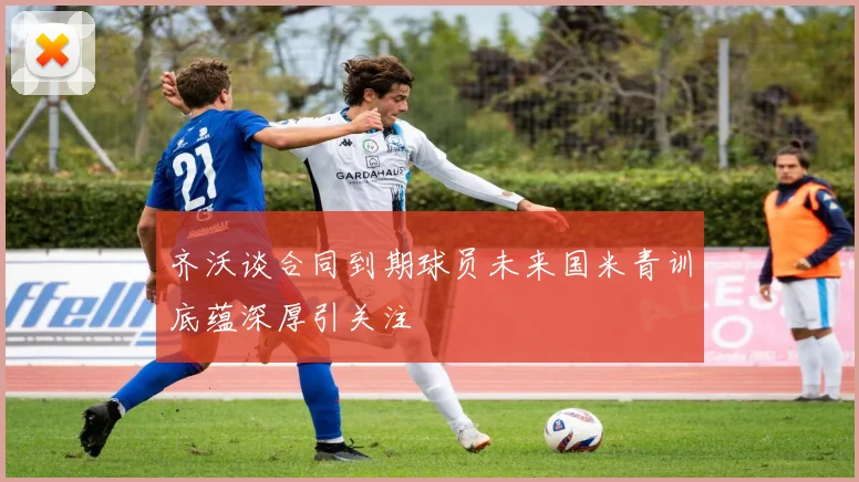 齐沃谈合同到期球员未来国米青训底蕴深厚引关注