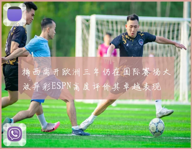 梅西离开欧洲三年仍在国际赛场大放异彩ESPN高度评价其卓越表现