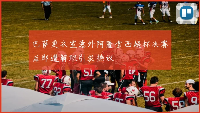 巴萨更衣室意外阿隆索西超杯决赛后即遭解职引发热议