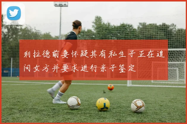 利拉德前妻怀疑其有私生子正在追问女方并要求进行亲子鉴定