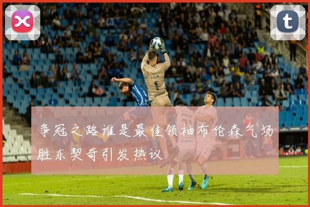 争冠之路谁是最佳领袖布伦森气场胜东契奇引发热议