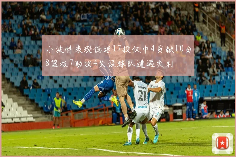 小波特表现低迷17投仅中4贡献10分8篮板7助攻4失误球队遭遇失利