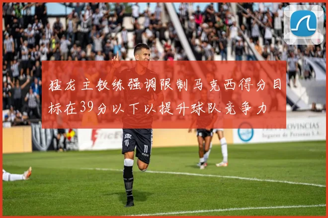 猛龙主教练强调限制马克西得分目标在39分以下以提升球队竞争力